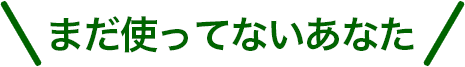まだ使ってないあなた