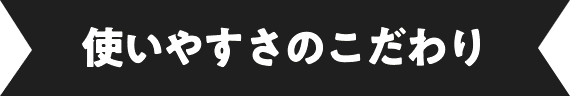 使いやすさのこだわり