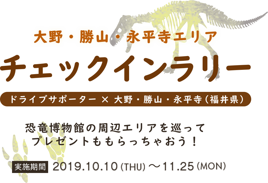 大野・勝山・永平寺エリアチェックインラリー ドライブサポーター×大野・勝山・永平寺（福井県） 恐竜博物館の周辺エリアを巡ってプレゼントももらっちゃおう！ 実施機関 2019.10.10 木 〜　11.25 月