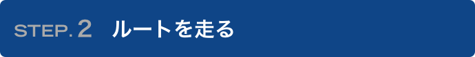 STEP.2 ルートを走る